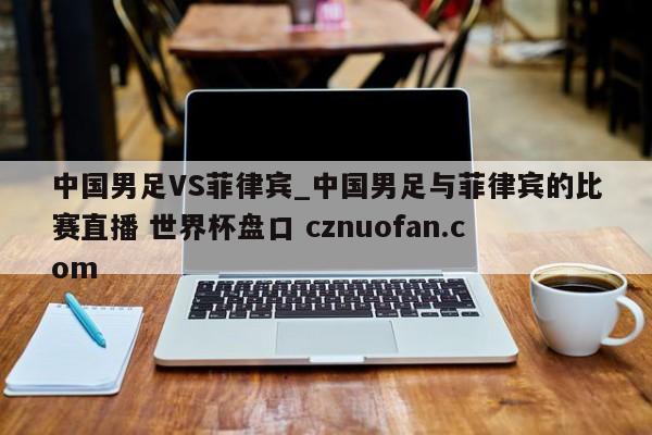 中国男足VS菲律宾_中国男足与菲律宾的比赛直播 世界杯盘口 cznuofan.com