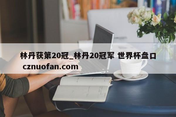 林丹获第20冠_林丹20冠军 世界杯盘口 cznuofan.com