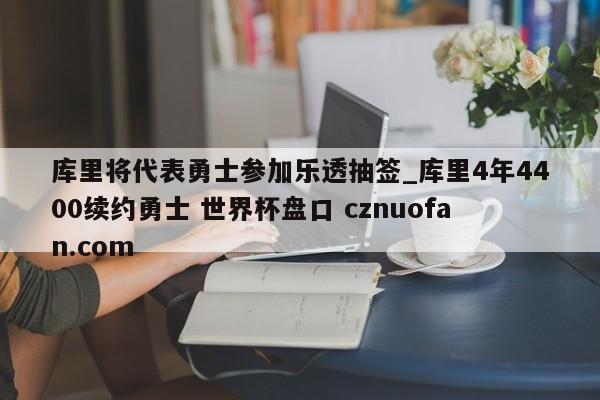 库里将代表勇士参加乐透抽签_库里4年4400续约勇士 世界杯盘口 cznuofan.com