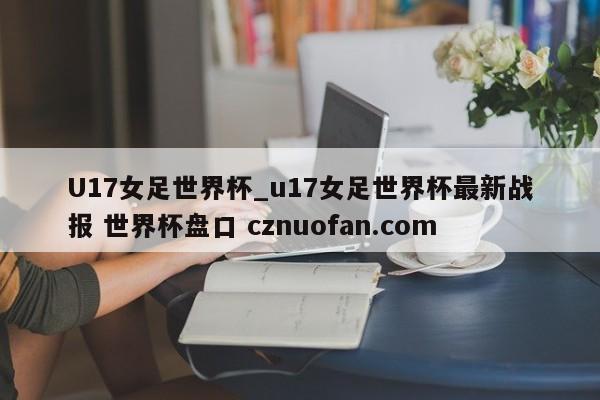 U17女足世界杯_u17女足世界杯最新战报 世界杯盘口 cznuofan.com