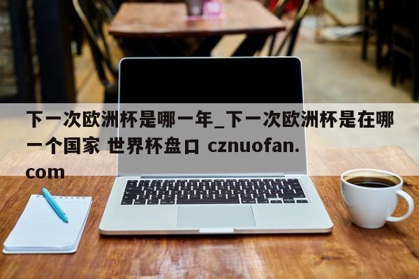下一次欧洲杯是哪一年_下一次欧洲杯是在哪一个国家 世界杯盘口 cznuofan.com
