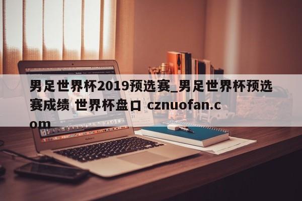 男足世界杯2019预选赛_男足世界杯预选赛成绩 世界杯盘口 cznuofan.com