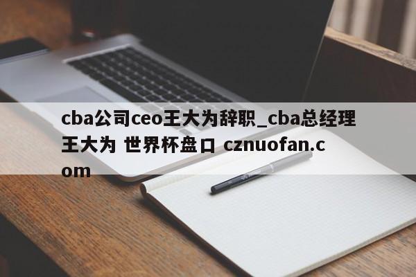 cba公司ceo王大为辞职_cba总经理王大为 世界杯盘口 cznuofan.com