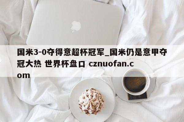 国米3-0夺得意超杯冠军_国米仍是意甲夺冠大热 世界杯盘口 cznuofan.com
