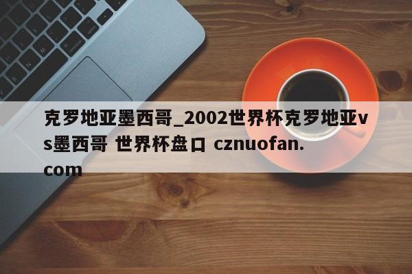 克罗地亚墨西哥_2002世界杯克罗地亚vs墨西哥 世界杯盘口 cznuofan.com