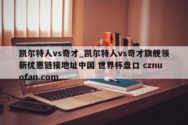 凯尔特人vs奇才_凯尔特人vs奇才旗舰领新优惠链接地址中国 世界杯盘口 cznuofan.com