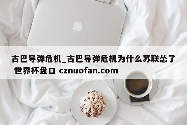 古巴导弹危机_古巴导弹危机为什么苏联怂了 世界杯盘口 cznuofan.com