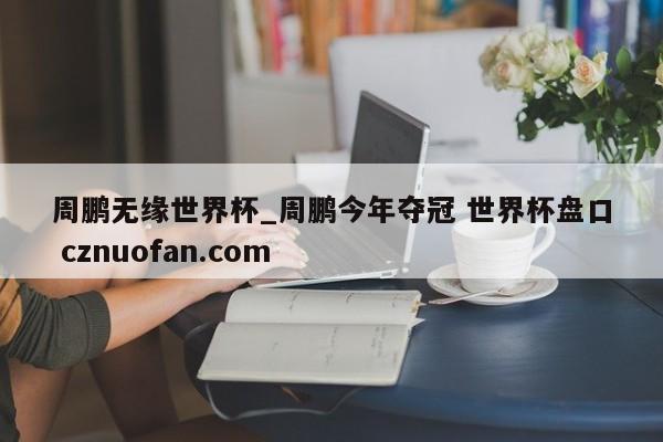 周鹏无缘世界杯_周鹏今年夺冠 世界杯盘口 cznuofan.com