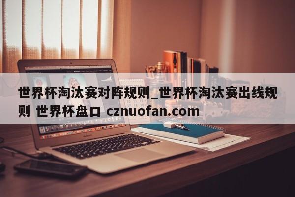 世界杯淘汰赛对阵规则_世界杯淘汰赛出线规则 世界杯盘口 cznuofan.com