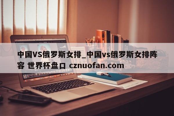 中国VS俄罗斯女排_中国vs俄罗斯女排阵容 世界杯盘口 cznuofan.com