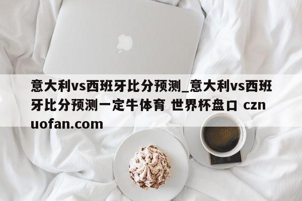 意大利vs西班牙比分预测_意大利vs西班牙比分预测一定牛体育 世界杯盘口 cznuofan.com