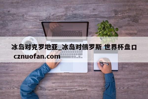 冰岛对克罗地亚_冰岛对俄罗斯 世界杯盘口 cznuofan.com