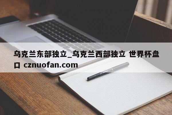乌克兰东部独立_乌克兰西部独立 世界杯盘口 cznuofan.com
